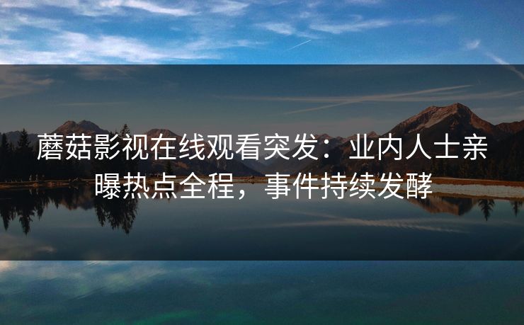 蘑菇影视在线观看突发：业内人士亲曝热点全程，事件持续发酵
