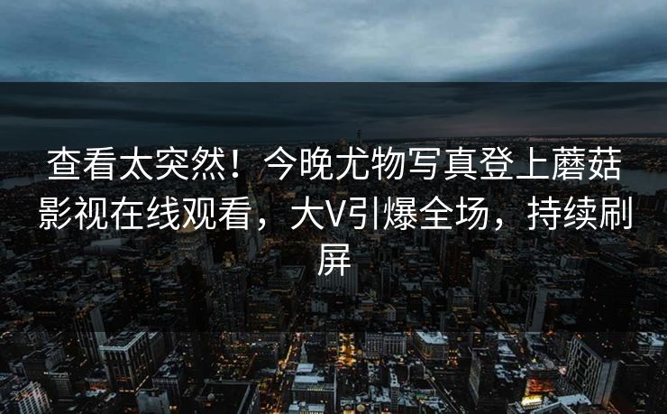 查看太突然！今晚尤物写真登上蘑菇影视在线观看，大V引爆全场，持续刷屏