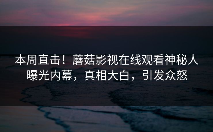 本周直击！蘑菇影视在线观看神秘人曝光内幕，真相大白，引发众怒