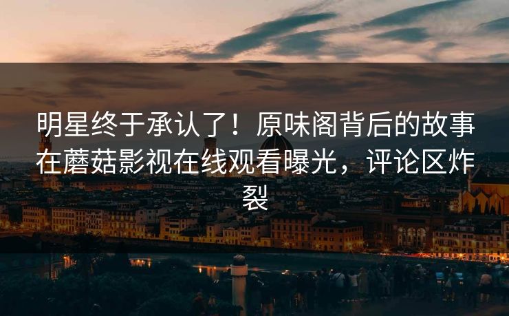 明星终于承认了！原味阁背后的故事在蘑菇影视在线观看曝光，评论区炸裂