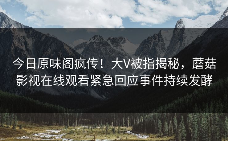今日原味阁疯传！大V被指揭秘，蘑菇影视在线观看紧急回应事件持续发酵