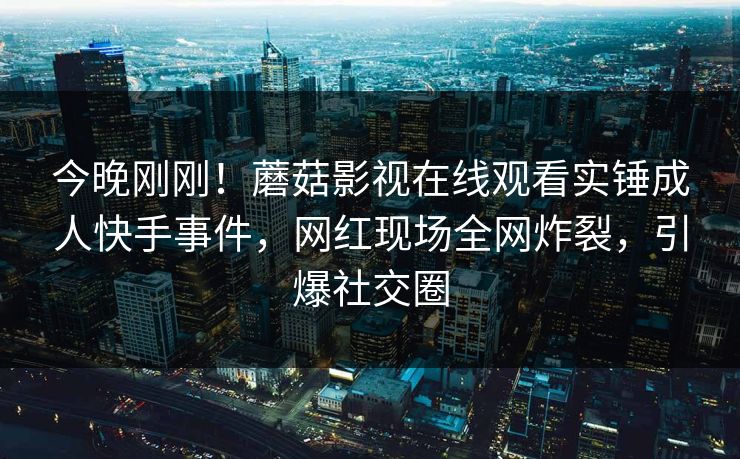 今晚刚刚！蘑菇影视在线观看实锤成人快手事件，网红现场全网炸裂，引爆社交圈