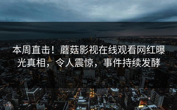 本周直击！蘑菇影视在线观看网红曝光真相，令人震惊，事件持续发酵