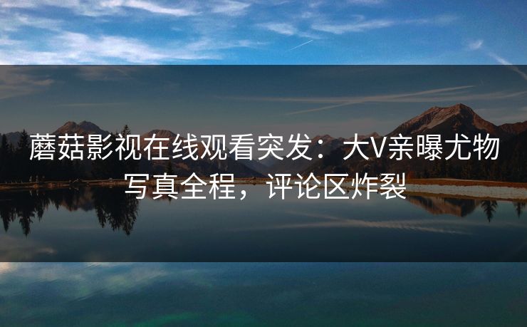 蘑菇影视在线观看突发：大V亲曝尤物写真全程，评论区炸裂