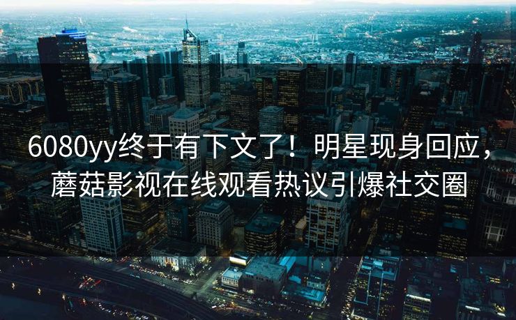 6080yy终于有下文了！明星现身回应，蘑菇影视在线观看热议引爆社交圈