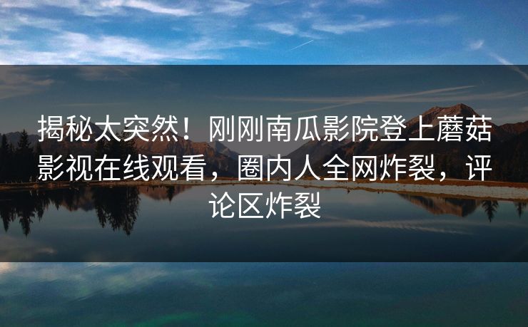 揭秘太突然！刚刚南瓜影院登上蘑菇影视在线观看，圈内人全网炸裂，评论区炸裂