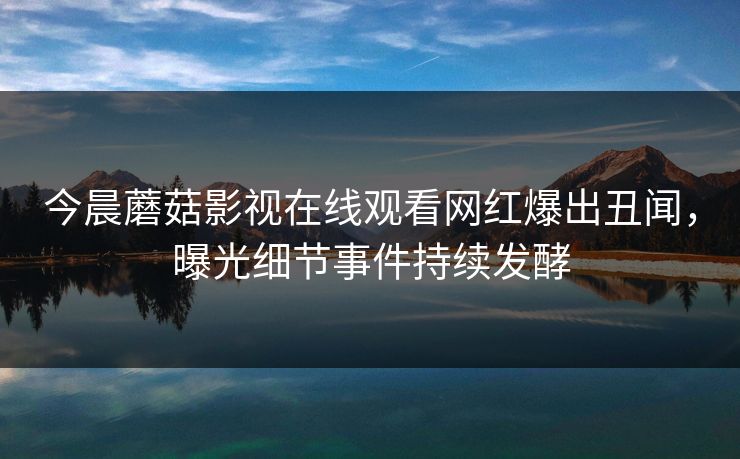 今晨蘑菇影视在线观看网红爆出丑闻，曝光细节事件持续发酵