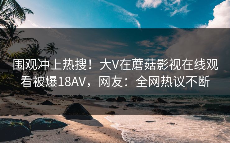 围观冲上热搜！大V在蘑菇影视在线观看被爆18AV，网友：全网热议不断