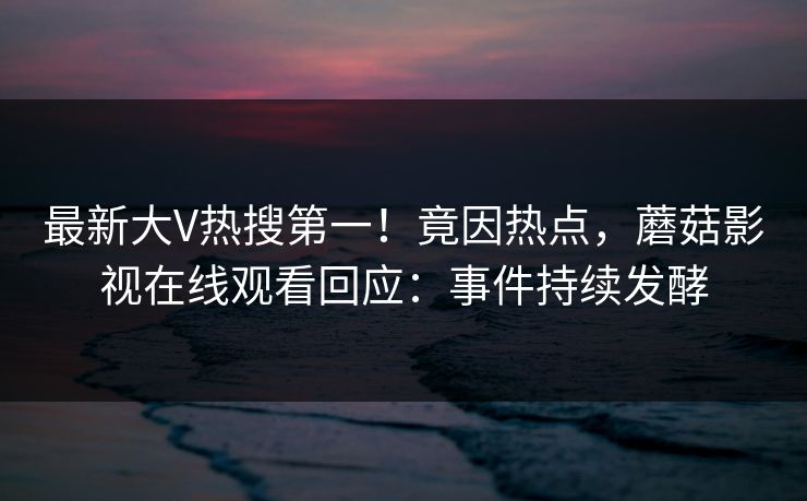 最新大V热搜第一！竟因热点，蘑菇影视在线观看回应：事件持续发酵
