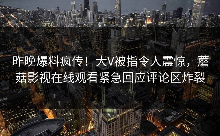 昨晚爆料疯传！大V被指令人震惊，蘑菇影视在线观看紧急回应评论区炸裂