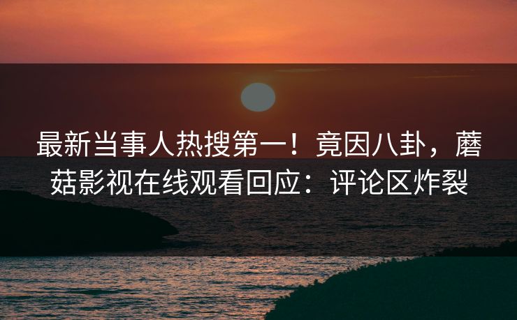 最新当事人热搜第一！竟因八卦，蘑菇影视在线观看回应：评论区炸裂