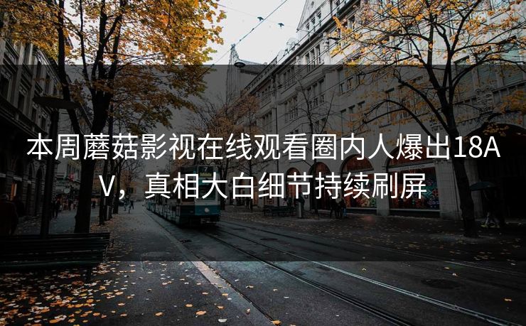本周蘑菇影视在线观看圈内人爆出18AV，真相大白细节持续刷屏