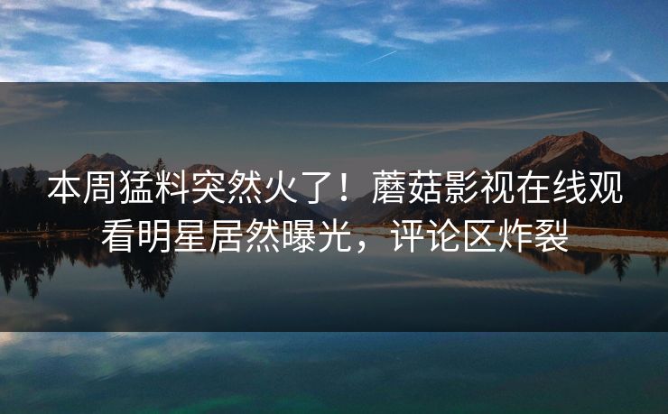 本周猛料突然火了！蘑菇影视在线观看明星居然曝光，评论区炸裂