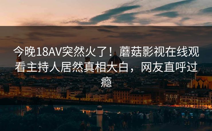 今晚18AV突然火了！蘑菇影视在线观看主持人居然真相大白，网友直呼过瘾