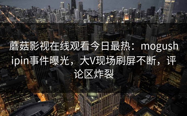 蘑菇影视在线观看今日最热：mogushipin事件曝光，大V现场刷屏不断，评论区炸裂