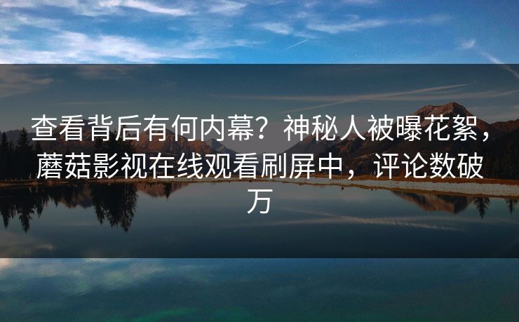 查看背后有何内幕？神秘人被曝花絮，蘑菇影视在线观看刷屏中，评论数破万