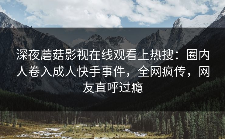深夜蘑菇影视在线观看上热搜：圈内人卷入成人快手事件，全网疯传，网友直呼过瘾