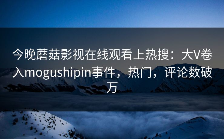 今晚蘑菇影视在线观看上热搜：大V卷入mogushipin事件，热门，评论数破万