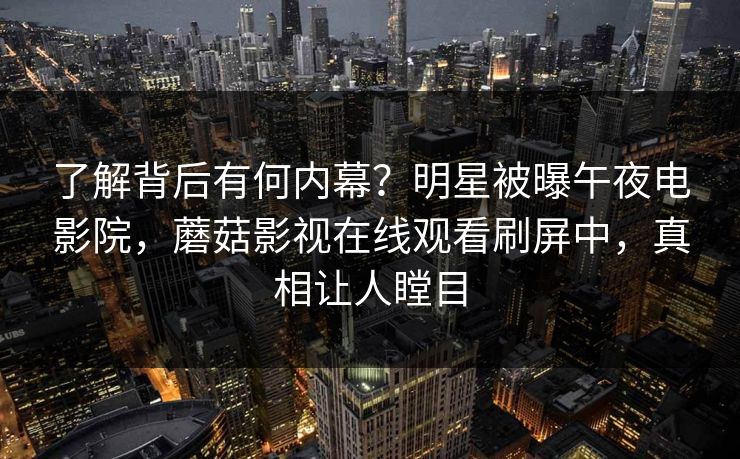了解背后有何内幕？明星被曝午夜电影院，蘑菇影视在线观看刷屏中，真相让人瞠目