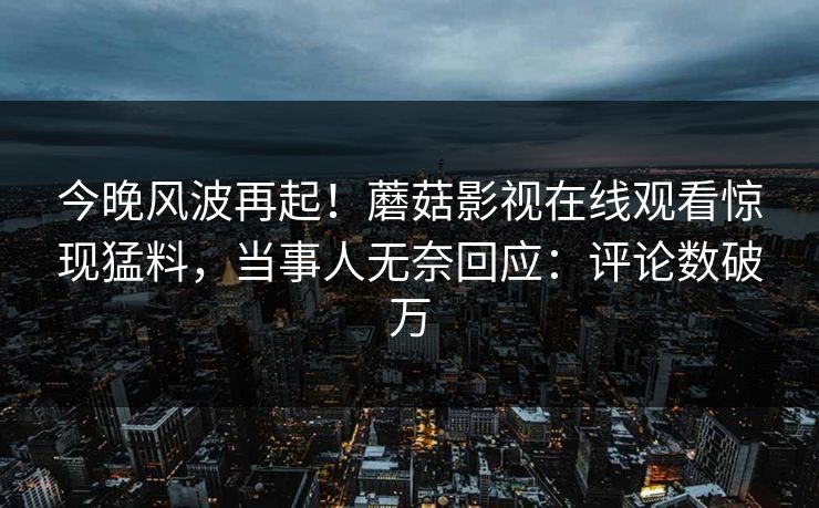 今晚风波再起！蘑菇影视在线观看惊现猛料，当事人无奈回应：评论数破万