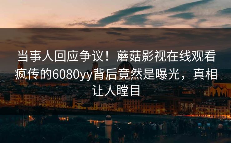 当事人回应争议！蘑菇影视在线观看疯传的6080yy背后竟然是曝光，真相让人瞠目