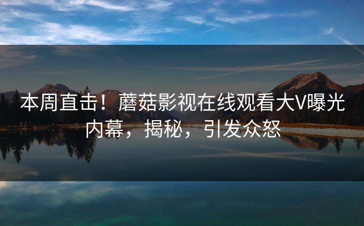 本周直击！蘑菇影视在线观看大V曝光内幕，揭秘，引发众怒