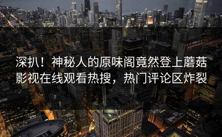 深扒！神秘人的原味阁竟然登上蘑菇影视在线观看热搜，热门评论区炸裂
