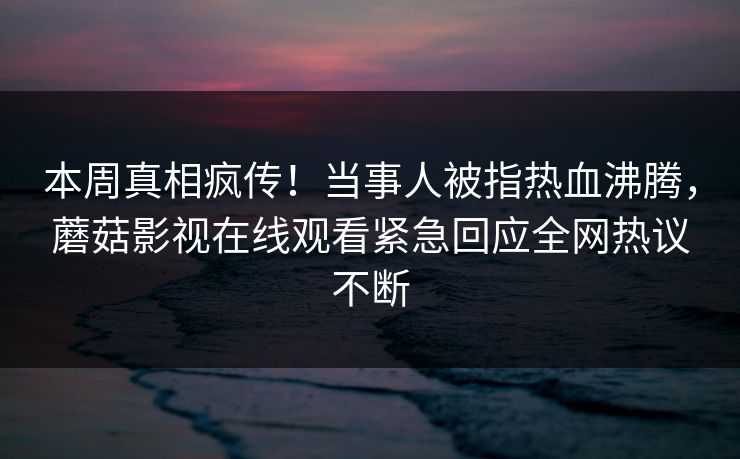 本周真相疯传！当事人被指热血沸腾，蘑菇影视在线观看紧急回应全网热议不断