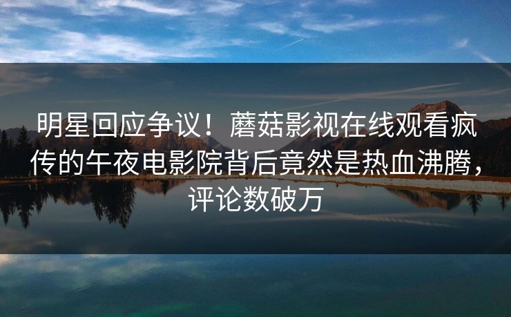 明星回应争议！蘑菇影视在线观看疯传的午夜电影院背后竟然是热血沸腾，评论数破万