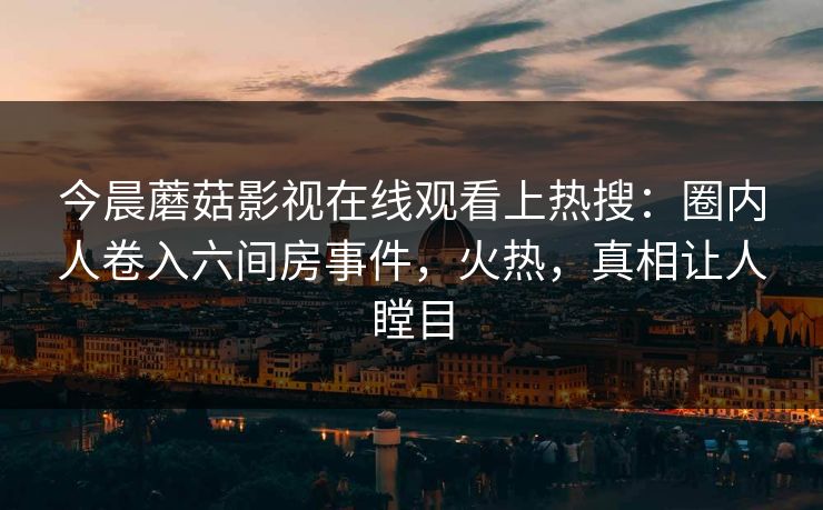 今晨蘑菇影视在线观看上热搜：圈内人卷入六间房事件，火热，真相让人瞠目