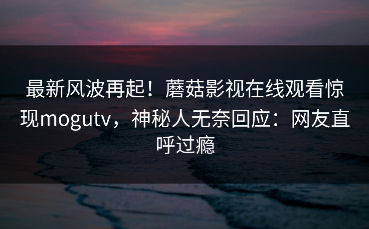 最新风波再起！蘑菇影视在线观看惊现mogutv，神秘人无奈回应：网友直呼过瘾