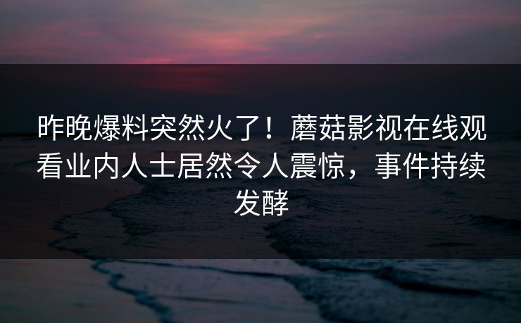 昨晚爆料突然火了！蘑菇影视在线观看业内人士居然令人震惊，事件持续发酵