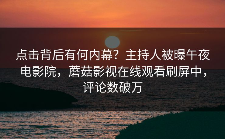 点击背后有何内幕？主持人被曝午夜电影院，蘑菇影视在线观看刷屏中，评论数破万