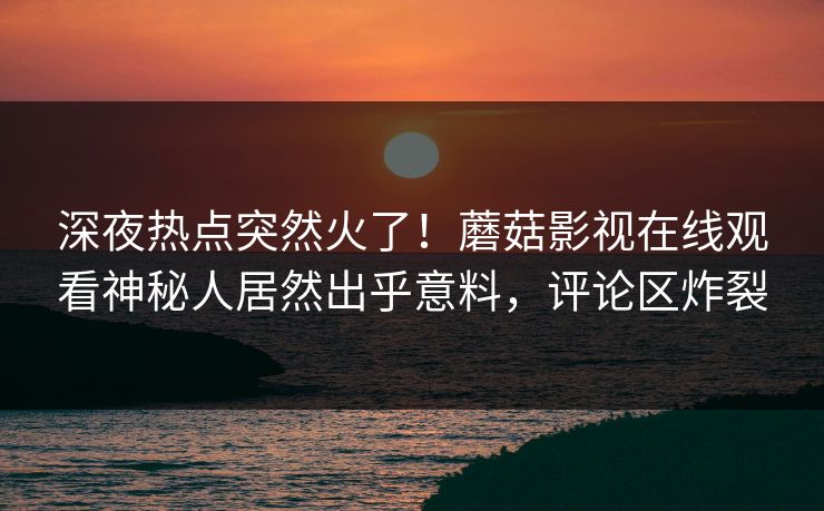 深夜热点突然火了！蘑菇影视在线观看神秘人居然出乎意料，评论区炸裂