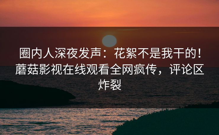 圈内人深夜发声：花絮不是我干的！蘑菇影视在线观看全网疯传，评论区炸裂