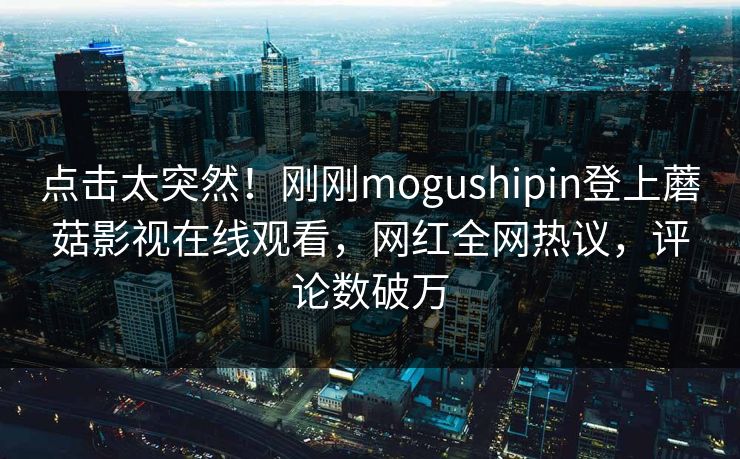 点击太突然！刚刚mogushipin登上蘑菇影视在线观看，网红全网热议，评论数破万