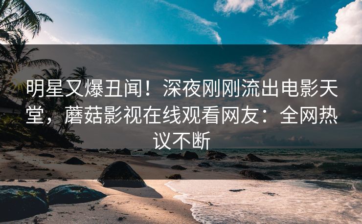 明星又爆丑闻！深夜刚刚流出电影天堂，蘑菇影视在线观看网友：全网热议不断