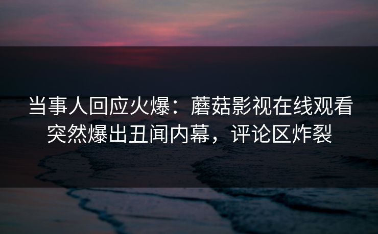 当事人回应火爆：蘑菇影视在线观看突然爆出丑闻内幕，评论区炸裂