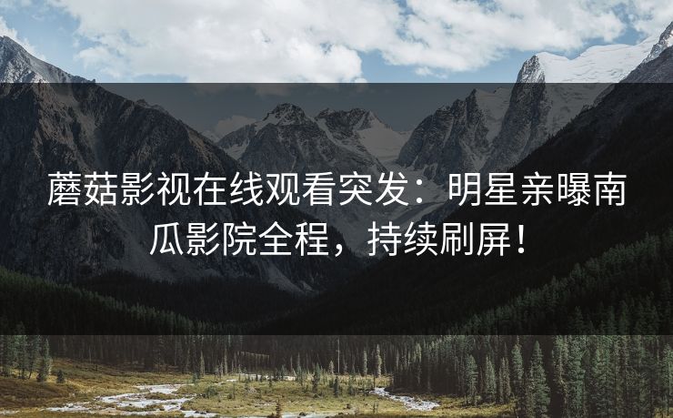 蘑菇影视在线观看突发：明星亲曝南瓜影院全程，持续刷屏！