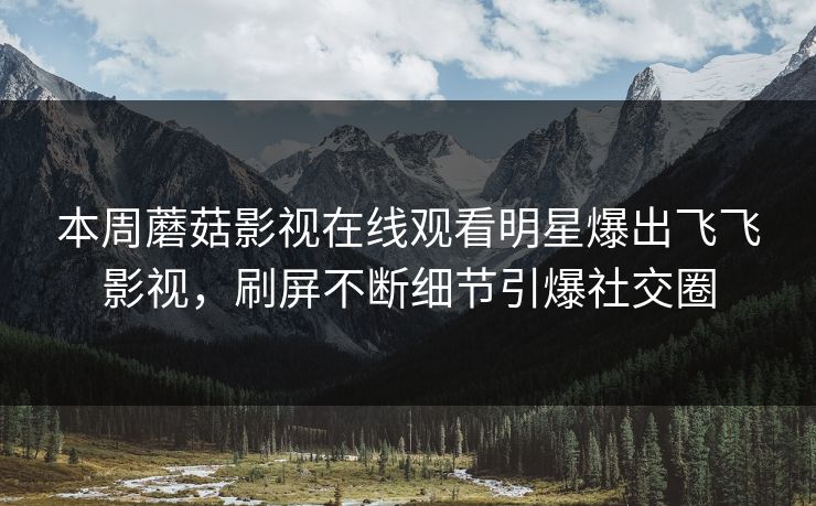 本周蘑菇影视在线观看明星爆出飞飞影视，刷屏不断细节引爆社交圈