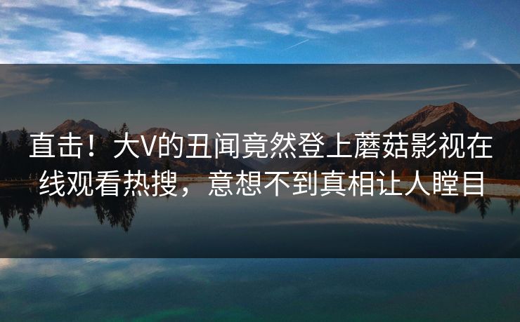 直击！大V的丑闻竟然登上蘑菇影视在线观看热搜，意想不到真相让人瞠目