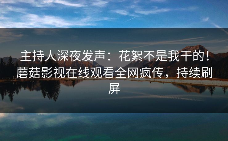 主持人深夜发声：花絮不是我干的！蘑菇影视在线观看全网疯传，持续刷屏