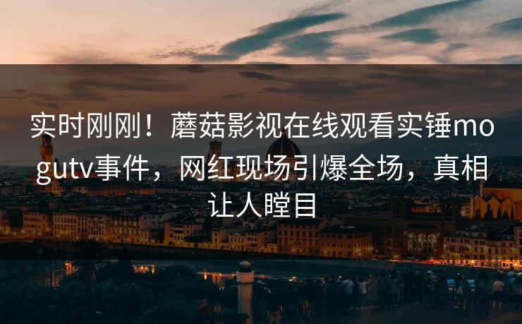 实时刚刚！蘑菇影视在线观看实锤mogutv事件，网红现场引爆全场，真相让人瞠目