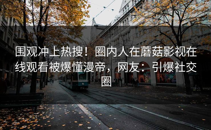 围观冲上热搜！圈内人在蘑菇影视在线观看被爆懂漫帝，网友：引爆社交圈