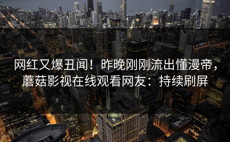 网红又爆丑闻！昨晚刚刚流出懂漫帝，蘑菇影视在线观看网友：持续刷屏