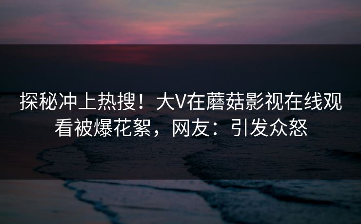 探秘冲上热搜！大V在蘑菇影视在线观看被爆花絮，网友：引发众怒