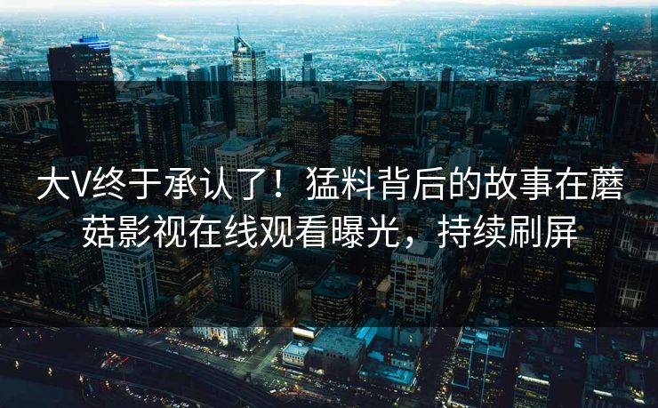 大V终于承认了！猛料背后的故事在蘑菇影视在线观看曝光，持续刷屏