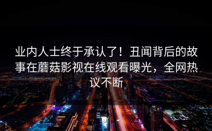 业内人士终于承认了！丑闻背后的故事在蘑菇影视在线观看曝光，全网热议不断