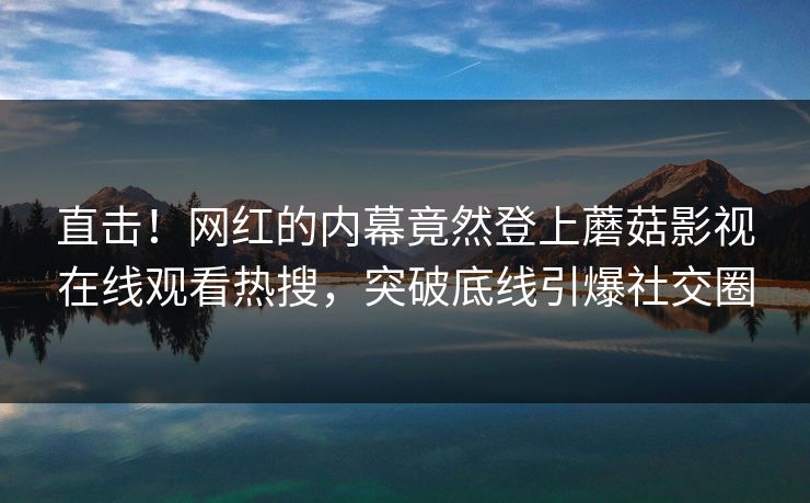 直击！网红的内幕竟然登上蘑菇影视在线观看热搜，突破底线引爆社交圈