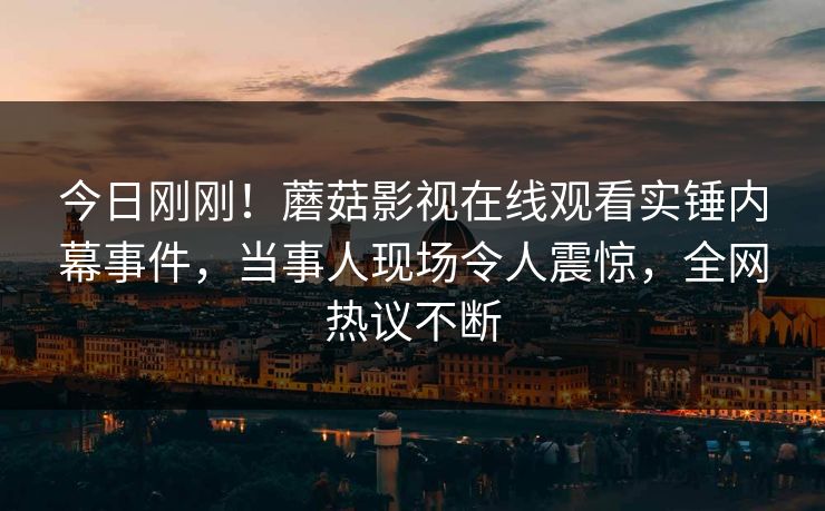 今日刚刚！蘑菇影视在线观看实锤内幕事件，当事人现场令人震惊，全网热议不断